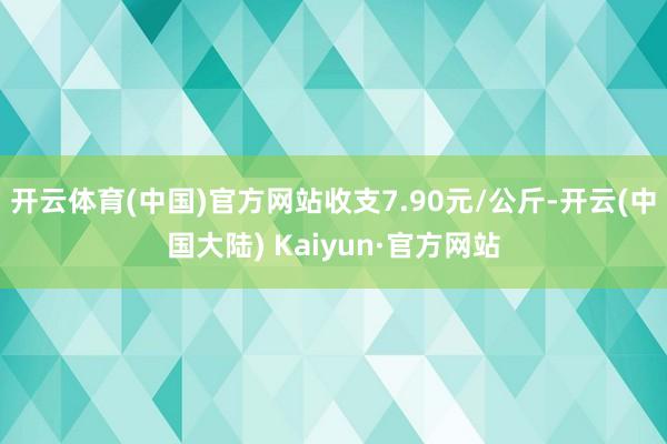 开云体育(中国)官方网站收支7.90元/公斤-开云(中国大陆) Kaiyun·官方网站