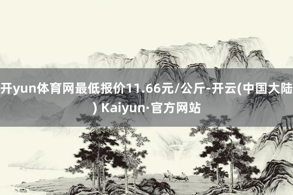 开yun体育网最低报价11.66元/公斤-开云(中国大陆) Kaiyun·官方网站