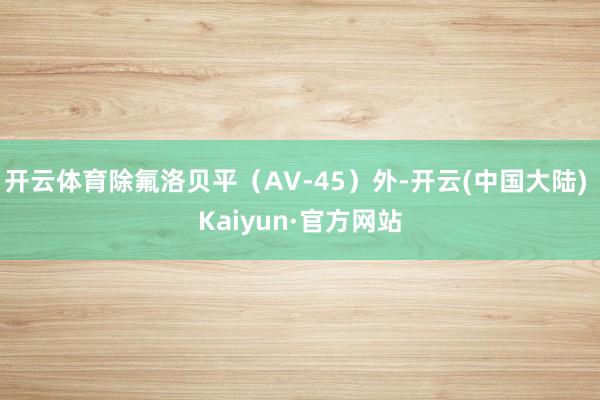 开云体育除氟洛贝平（AV-45）外-开云(中国大陆) Kaiyun·官方网站