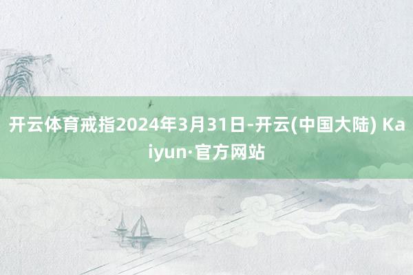 开云体育戒指2024年3月31日-开云(中国大陆) Kaiyun·官方网站