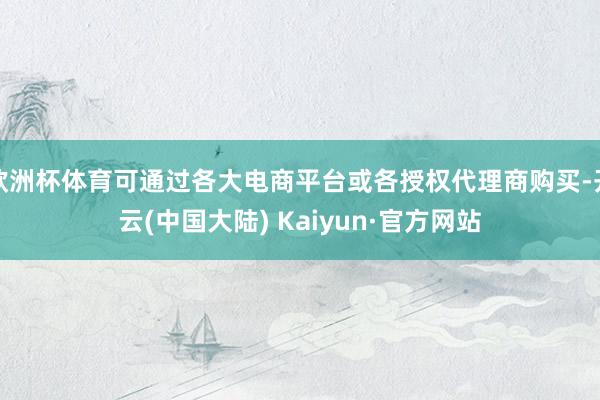 欧洲杯体育可通过各大电商平台或各授权代理商购买-开云(中国大陆) Kaiyun·官方网站