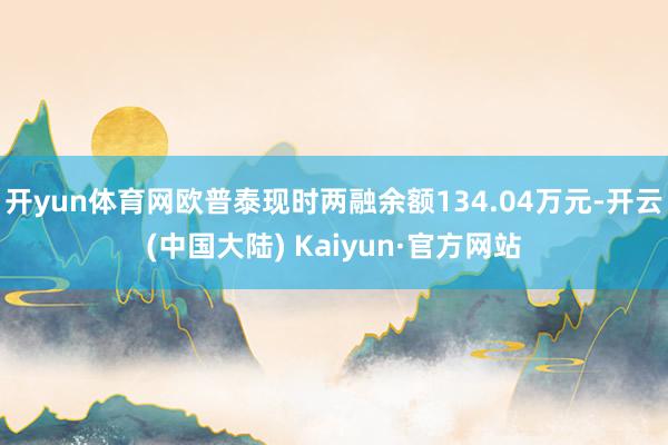 开yun体育网欧普泰现时两融余额134.04万元-开云(中国大陆) Kaiyun·官方网站