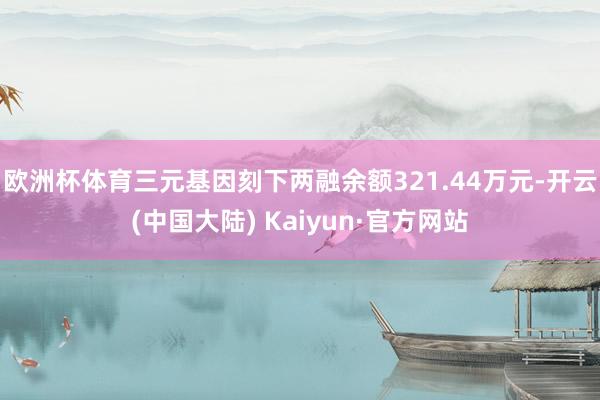 欧洲杯体育三元基因刻下两融余额321.44万元-开云(中国大陆) Kaiyun·官方网站