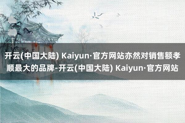 开云(中国大陆) Kaiyun·官方网站亦然对销售额孝顺最大的品牌-开云(中国大陆) Kaiyun·官方网站