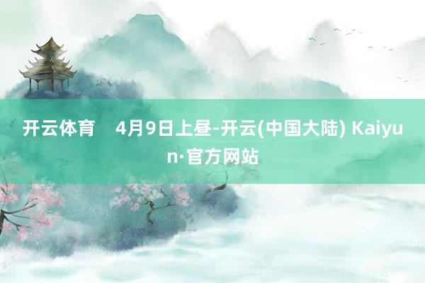 开云体育    4月9日上昼-开云(中国大陆) Kaiyun·官方网站