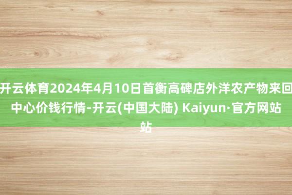 开云体育2024年4月10日首衡高碑店外洋农产物来回中心价钱行情-开云(中国大陆) Kaiyun·官方网站