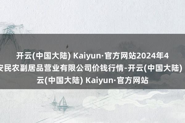 开云(中国大陆) Kaiyun·官方网站2024年4月10日马鞍山市安民农副居品营业有限公司价钱行情-开云(中国大陆) Kaiyun·官方网站