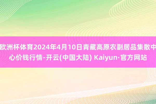 欧洲杯体育2024年4月10日青藏高原农副居品集散中心价钱行情-开云(中国大陆) Kaiyun·官方网站