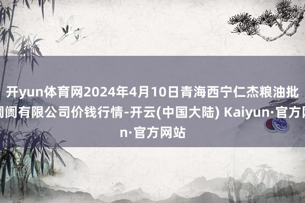 开yun体育网2024年4月10日青海西宁仁杰粮油批发阛阓有限公司价钱行情-开云(中国大陆) Kaiyun·官方网站