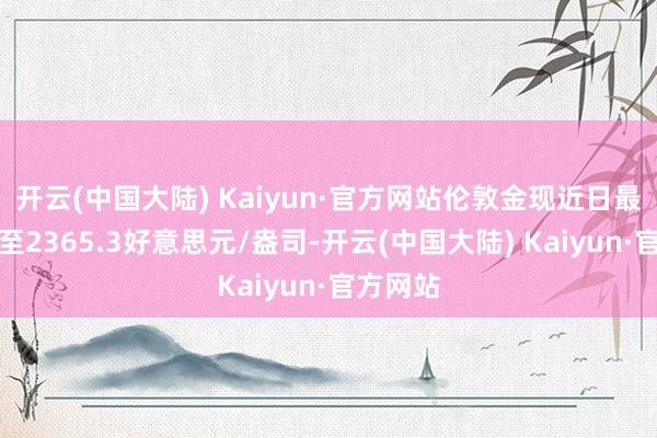 开云(中国大陆) Kaiyun·官方网站伦敦金现近日最高上冲至2365.3好意思元/盎司-开云(中国大陆) Kaiyun·官方网站