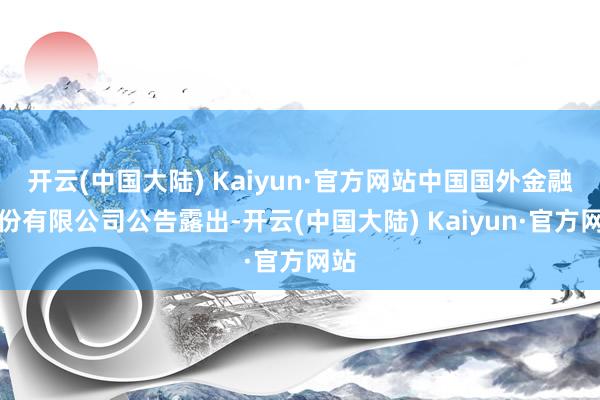 开云(中国大陆) Kaiyun·官方网站中国国外金融股份有限公司公告露出-开云(中国大陆) Kaiyun·官方网站