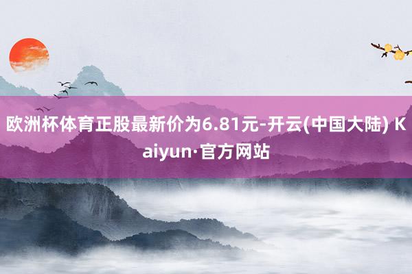 欧洲杯体育正股最新价为6.81元-开云(中国大陆) Kaiyun·官方网站