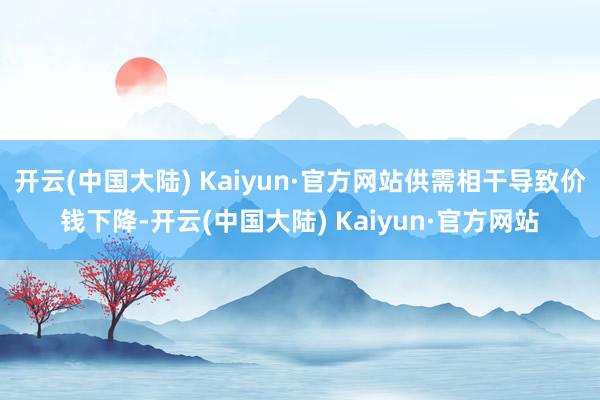开云(中国大陆) Kaiyun·官方网站供需相干导致价钱下降-开云(中国大陆) Kaiyun·官方网站