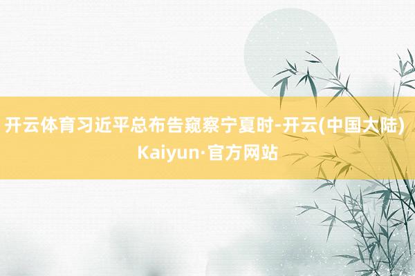 开云体育习近平总布告窥察宁夏时-开云(中国大陆) Kaiyun·官方网站
