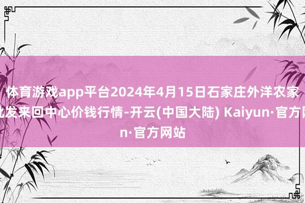 体育游戏app平台2024年4月15日石家庄外洋农家具批发来回中心价钱行情-开云(中国大陆) Kaiyun·官方网站