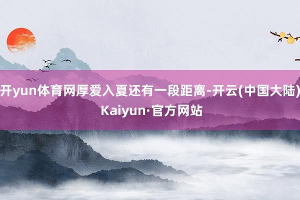 开yun体育网厚爱入夏还有一段距离-开云(中国大陆) Kaiyun·官方网站