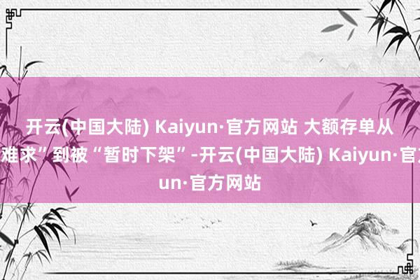 开云(中国大陆) Kaiyun·官方网站 　　大额存单从“一单难求”到被“暂时下架”-开云(中国大陆) Kaiyun·官方网站