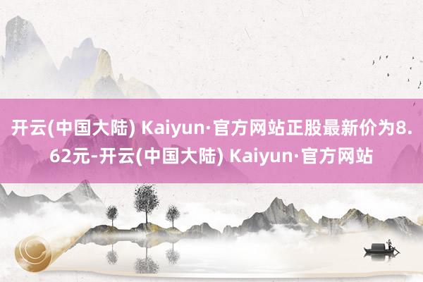 开云(中国大陆) Kaiyun·官方网站正股最新价为8.62元-开云(中国大陆) Kaiyun·官方网站