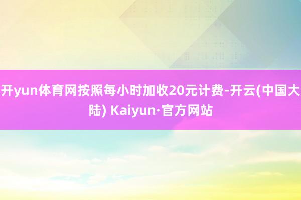 开yun体育网按照每小时加收20元计费-开云(中国大陆) Kaiyun·官方网站