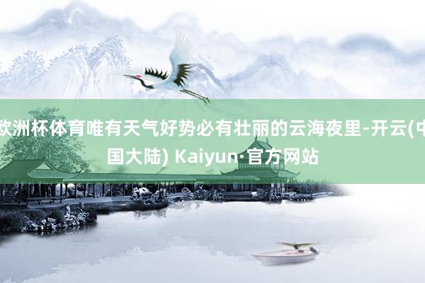 欧洲杯体育唯有天气好势必有壮丽的云海夜里-开云(中国大陆) Kaiyun·官方网站