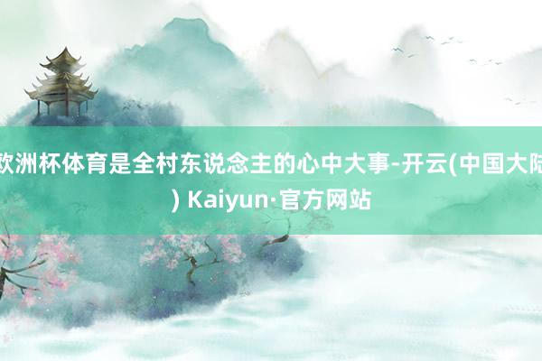 欧洲杯体育是全村东说念主的心中大事-开云(中国大陆) Kaiyun·官方网站