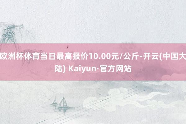 欧洲杯体育当日最高报价10.00元/公斤-开云(中国大陆) Kaiyun·官方网站