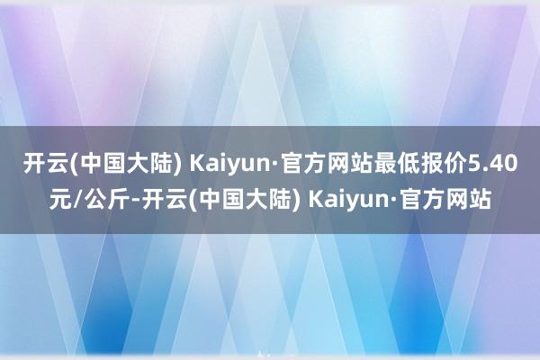 开云(中国大陆) Kaiyun·官方网站最低报价5.40元/公斤-开云(中国大陆) Kaiyun·官方网站