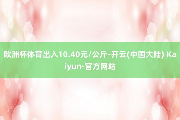 欧洲杯体育出入10.40元/公斤-开云(中国大陆) Kaiyun·官方网站