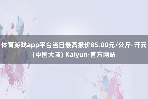 体育游戏app平台当日最高报价85.00元/公斤-开云(中国大陆) Kaiyun·官方网站