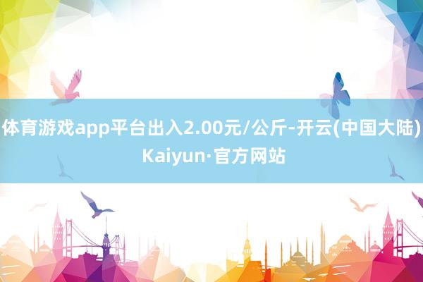 体育游戏app平台出入2.00元/公斤-开云(中国大陆) Kaiyun·官方网站