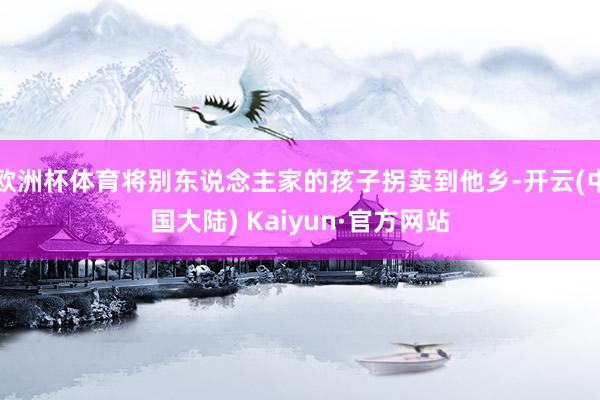 欧洲杯体育将别东说念主家的孩子拐卖到他乡-开云(中国大陆) Kaiyun·官方网站