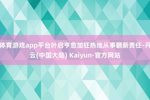 体育游戏app平台叶启亨愈加狂热地从事翻新责任-开云(中国大陆) Kaiyun·官方网站