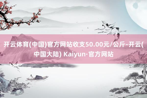 开云体育(中国)官方网站收支50.00元/公斤-开云(中国大陆) Kaiyun·官方网站