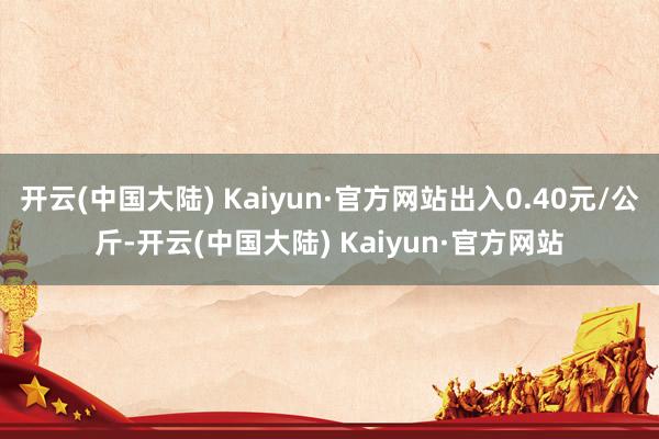 开云(中国大陆) Kaiyun·官方网站出入0.40元/公斤-开云(中国大陆) Kaiyun·官方网站