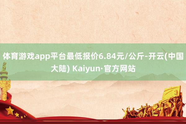 体育游戏app平台最低报价6.84元/公斤-开云(中国大陆) Kaiyun·官方网站