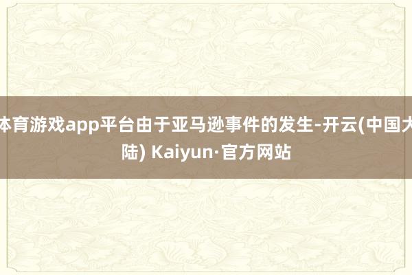 体育游戏app平台由于亚马逊事件的发生-开云(中国大陆) Kaiyun·官方网站