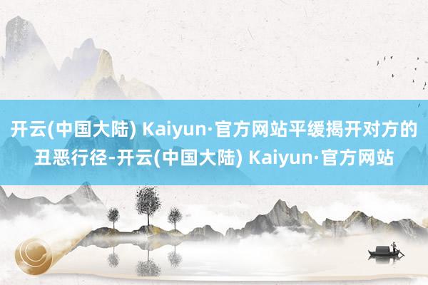 开云(中国大陆) Kaiyun·官方网站平缓揭开对方的丑恶行径-开云(中国大陆) Kaiyun·官方网站