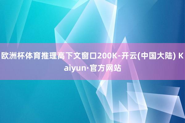 欧洲杯体育推理高下文窗口200K-开云(中国大陆) Kaiyun·官方网站