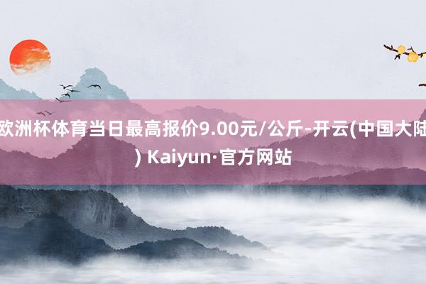 欧洲杯体育当日最高报价9.00元/公斤-开云(中国大陆) Kaiyun·官方网站