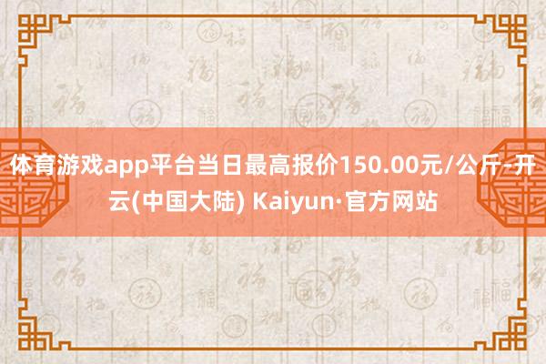 体育游戏app平台当日最高报价150.00元/公斤-开云(中国大陆) Kaiyun·官方网站