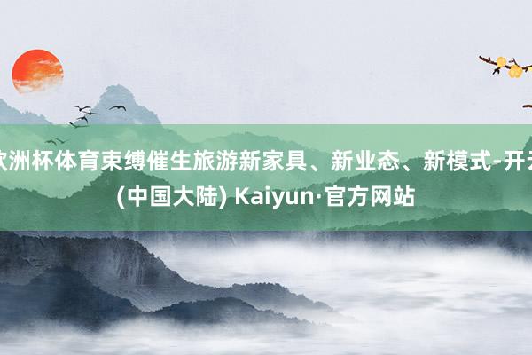 欧洲杯体育束缚催生旅游新家具、新业态、新模式-开云(中国大陆) Kaiyun·官方网站