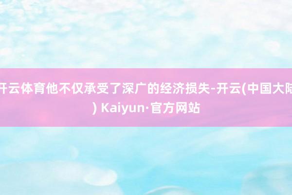 开云体育他不仅承受了深广的经济损失-开云(中国大陆) Kaiyun·官方网站