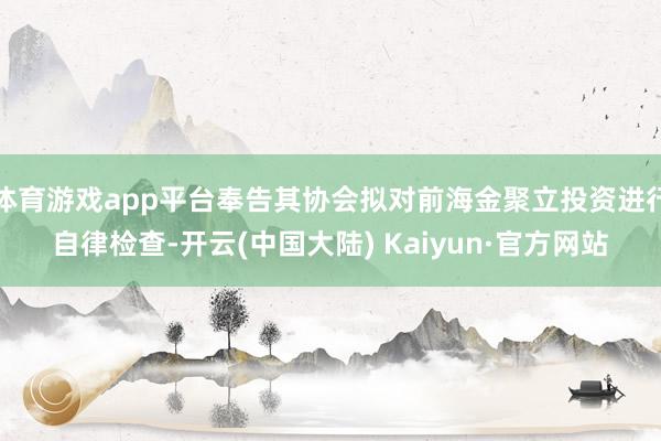 体育游戏app平台奉告其协会拟对前海金聚立投资进行自律检查-开云(中国大陆) Kaiyun·官方网站