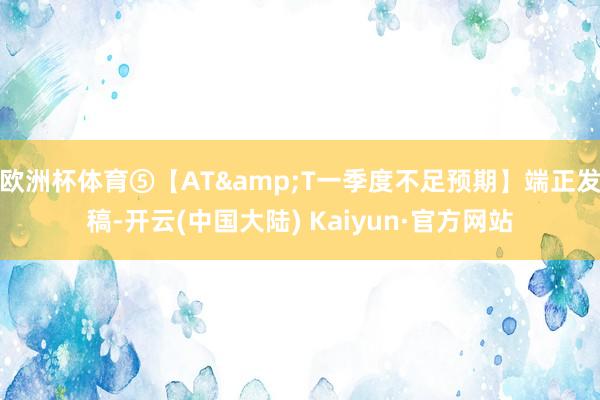 欧洲杯体育⑤【AT&T一季度不足预期】端正发稿-开云(中国大陆) Kaiyun·官方网站