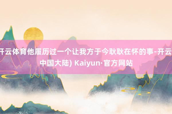 开云体育他履历过一个让我方于今耿耿在怀的事-开云(中国大陆) Kaiyun·官方网站