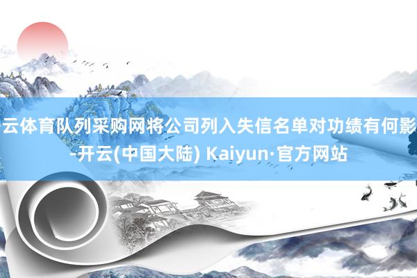 开云体育队列采购网将公司列入失信名单对功绩有何影响-开云(中国大陆) Kaiyun·官方网站