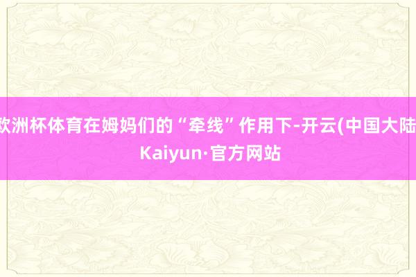 欧洲杯体育在姆妈们的“牵线”作用下-开云(中国大陆) Kaiyun·官方网站