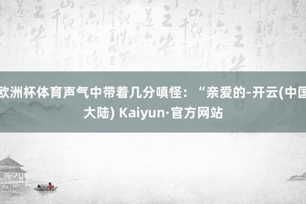 欧洲杯体育声气中带着几分嗔怪：“亲爱的-开云(中国大陆) Kaiyun·官方网站