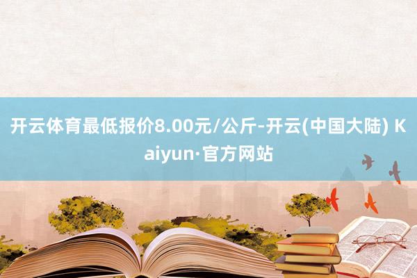 开云体育最低报价8.00元/公斤-开云(中国大陆) Kaiyun·官方网站