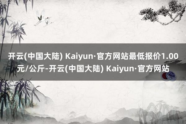 开云(中国大陆) Kaiyun·官方网站最低报价1.00元/公斤-开云(中国大陆) Kaiyun·官方网站